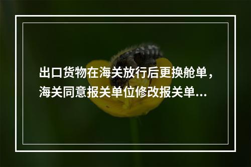 出口货物在海关放行后更换舱单，海关同意报关单位修改报关单的，