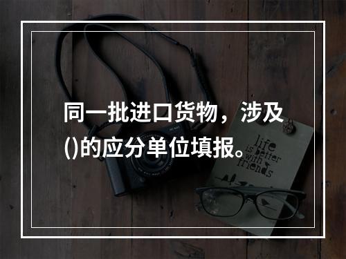 同一批进口货物，涉及()的应分单位填报。