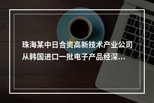 珠海某中日合资高新技术产业公司从韩国进口一批电子产品经深圳口