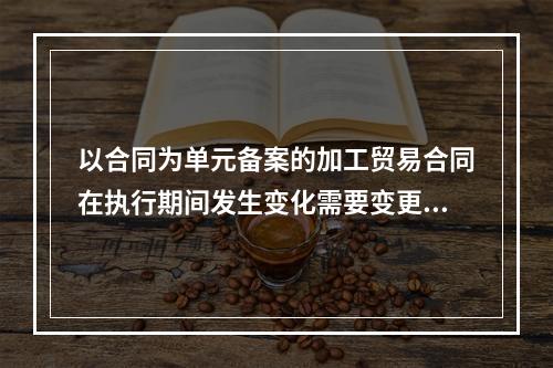 以合同为单元备案的加工贸易合同在执行期间发生变化需要变更备案