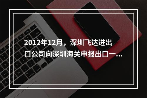 2012年12月，深圳飞达进出口公司向深圳海关申报出口一批“