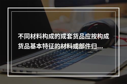 不同材料构成的成套货品应按构成货品基本特征的材料或部件归类。