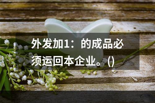 外发加1：的成品必须运回本企业。()