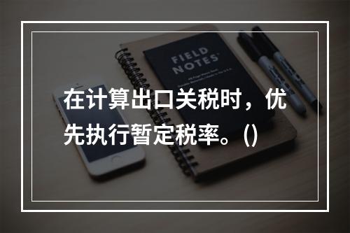 在计算出口关税时，优先执行暂定税率。()