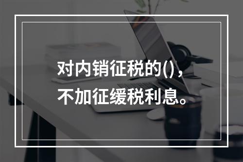 对内销征税的()，不加征缓税利息。