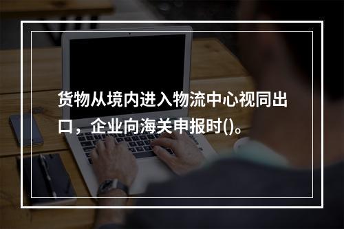 货物从境内进入物流中心视同出口，企业向海关申报时()。