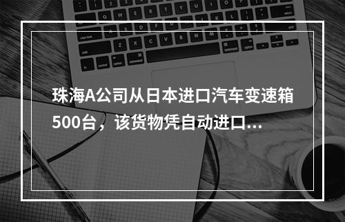 珠海A公司从日本进口汽车变速箱500台，该货物凭自动进口许可