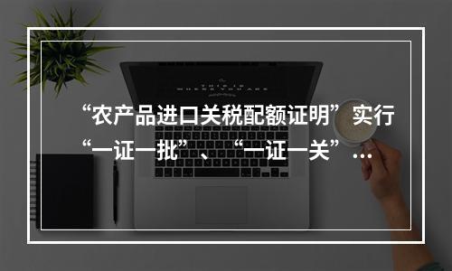 “农产品进口关税配额证明”实行“一证一批”、“一证一关”制。