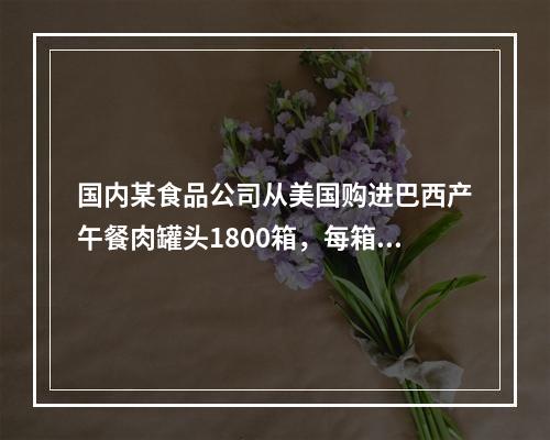 国内某食品公司从美国购进巴西产午餐肉罐头1800箱，每箱12