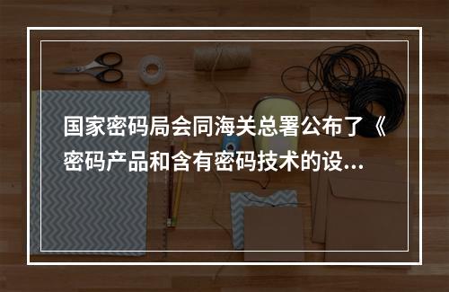 国家密码局会同海关总署公布了《密码产品和含有密码技术的设备进