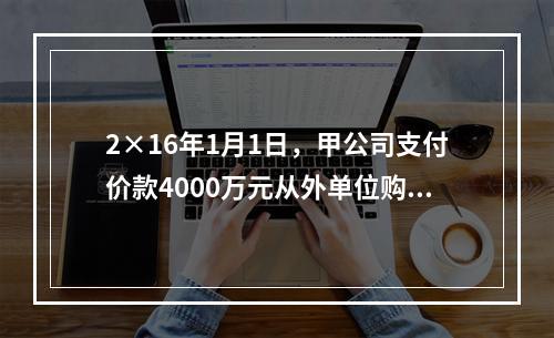 2×16年1月1日，甲公司支付价款4000万元从外单位购得一