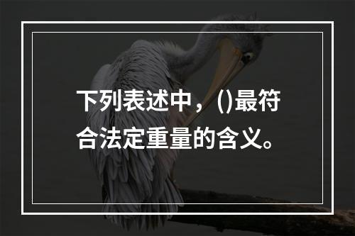 下列表述中，()最符合法定重量的含义。