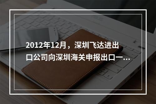 2012年12月，深圳飞达进出口公司向深圳海关申报出口一批“