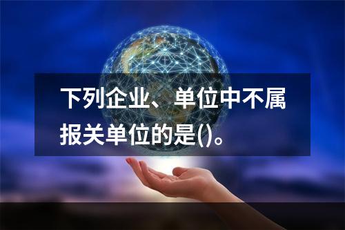 下列企业、单位中不属报关单位的是()。