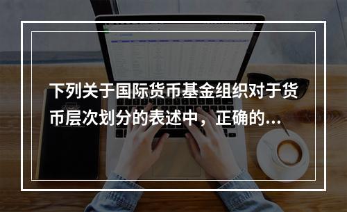 下列关于国际货币基金组织对于货币层次划分的表述中，正确的有（