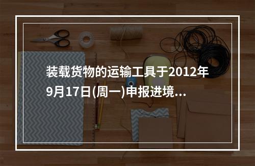 装载货物的运输工具于2012年9月17日(周一)申报进境，进