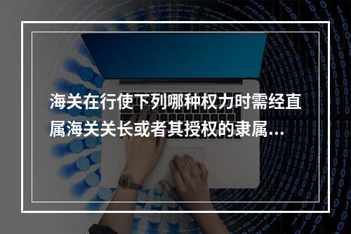 海关在行使下列哪种权力时需经直属海关关长或者其授权的隶属海关