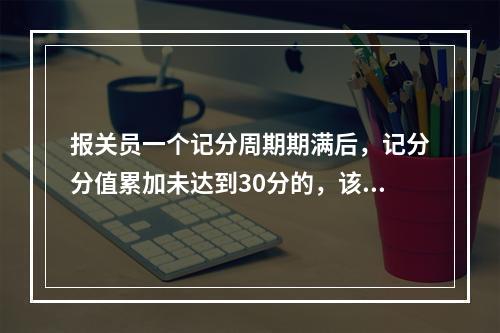 报关员一个记分周期期满后，记分分值累加未达到30分的，该周期