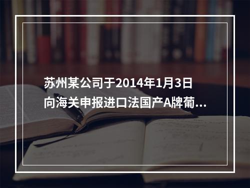 苏州某公司于2014年1月3日向海关申报进口法国产A牌葡萄酒