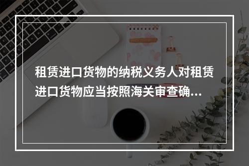 租赁进口货物的纳税义务人对租赁进口货物应当按照海关审查确定的