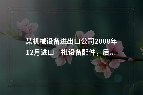 某机械设备进出口公司2008年12月进口一批设备配件，后于2