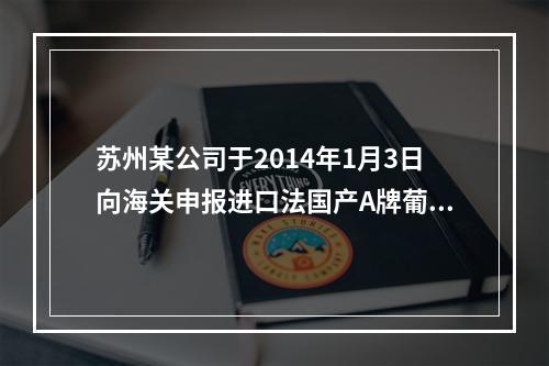 苏州某公司于2014年1月3日向海关申报进口法国产A牌葡萄酒