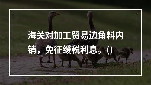 海关对加工贸易边角料内销，免征缓税利息。()