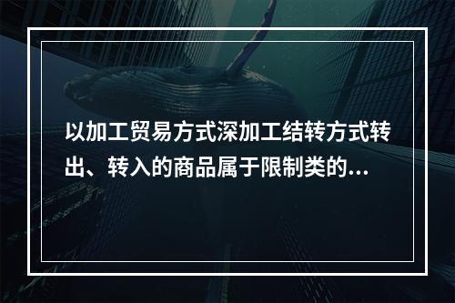 以加工贸易方式深加工结转方式转出、转入的商品属于限制类的按允