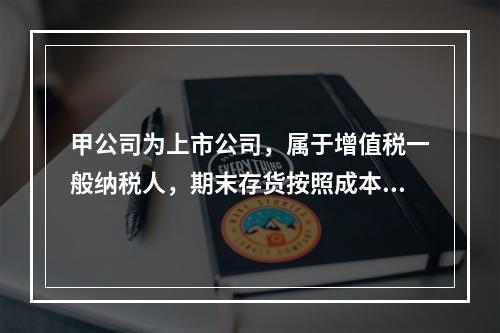 甲公司为上市公司，属于增值税一般纳税人，期末存货按照成本与可