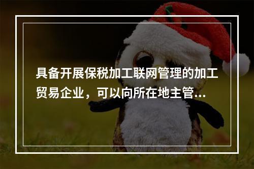 具备开展保税加工联网管理的加工贸易企业，可以向所在地主管海关