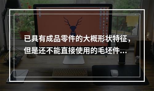 已具有成品零件的大概形状特征，但是还不能直接使用的毛坯件，可