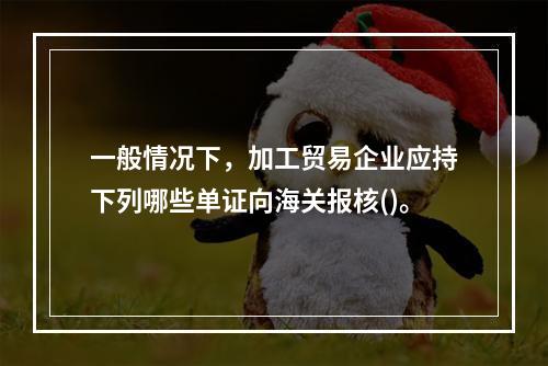 一般情况下，加工贸易企业应持下列哪些单证向海关报核()。