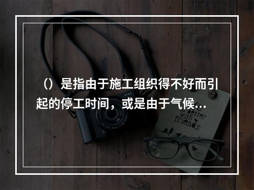 （）是指由于施工组织得不好而引起的停工时间，或是由于气候条件