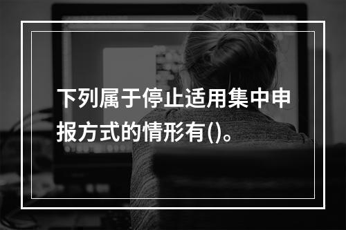 下列属于停止适用集中申报方式的情形有()。