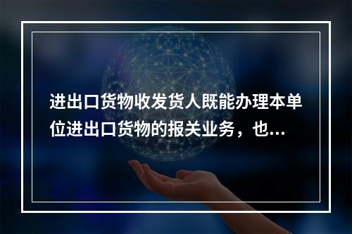 进出口货物收发货人既能办理本单位进出口货物的报关业务，也能代