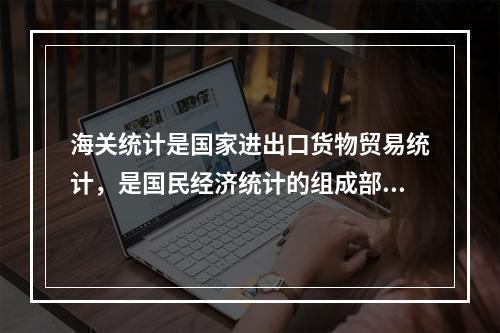 海关统计是国家进出口货物贸易统计，是国民经济统计的组成部分。