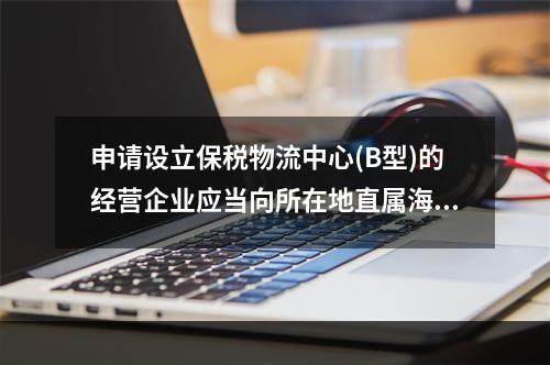 申请设立保税物流中心(B型)的经营企业应当向所在地直属海关提