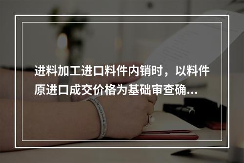 进料加工进口料件内销时，以料件原进口成交价格为基础审查确定完