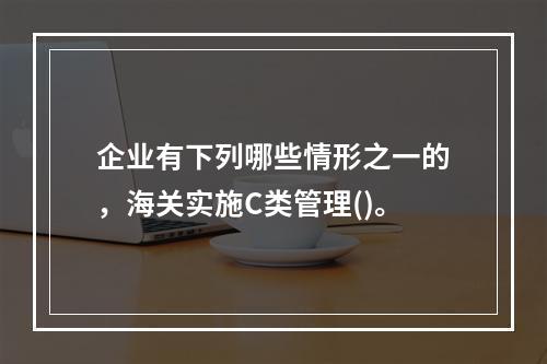 企业有下列哪些情形之一的，海关实施C类管理()。