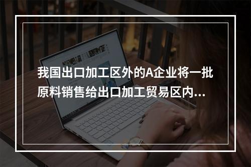 我国出口加工区外的A企业将一批原料销售给出口加工贸易区内的B