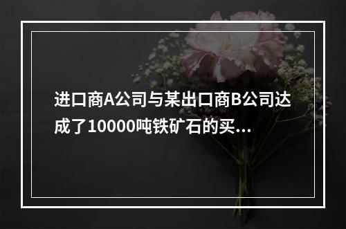 进口商A公司与某出口商B公司达成了10000吨铁矿石的买卖，