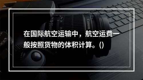 在国际航空运输中，航空运费一般按照货物的体积计算。()