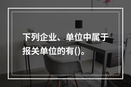 下列企业、单位中属于报关单位的有()。