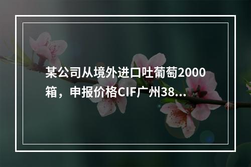 某公司从境外进口吐葡萄2000箱，申报价格CIF广州3800