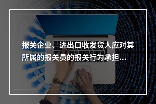 报关企业、进出口收发货人应对其所属的报关员的报关行为承担相应