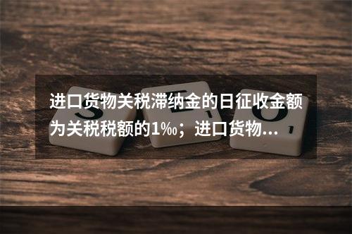 进口货物关税滞纳金的日征收金额为关税税额的1‰；进口货物滞报