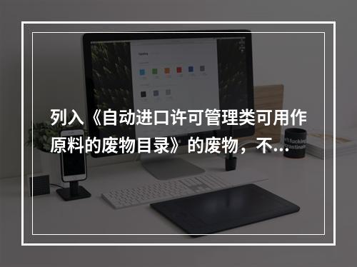 列入《自动进口许可管理类可用作原料的废物目录》的废物，不论以