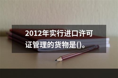 2012年实行进口许可证管理的货物是()。