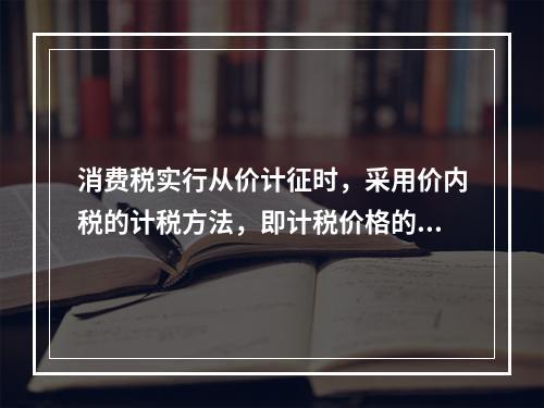 消费税实行从价计征时，采用价内税的计税方法，即计税价格的组成