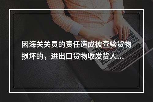 因海关关员的责任造成被查验货物损坏的，进出口货物收发货人或其